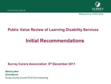 Public Value Review of Learning Disability Services Initial Recommendations Surrey Carers Association 8 th December 2011 Simon Laker Chris Esson Surrey.