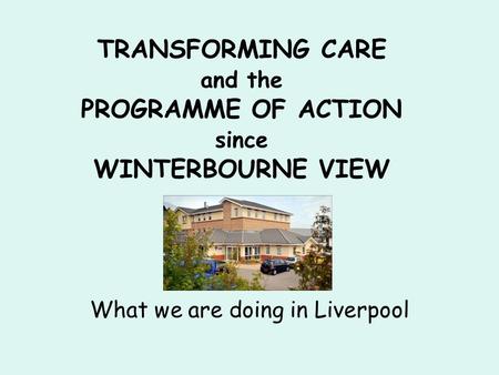 TRANSFORMING CARE and the PROGRAMME OF ACTION since WINTERBOURNE VIEW What we are doing in Liverpool.