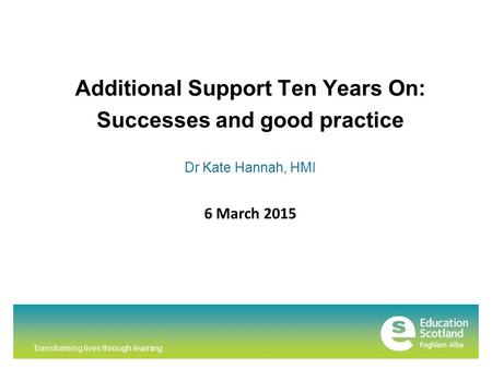 Transforming lives through learning Additional Support Ten Years On: Successes and good practice Dr Kate Hannah, HMI 6 March 2015.