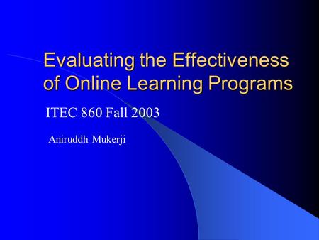 Evaluating the Effectiveness of Online Learning Programs ITEC 860 Fall 2003 Aniruddh Mukerji.