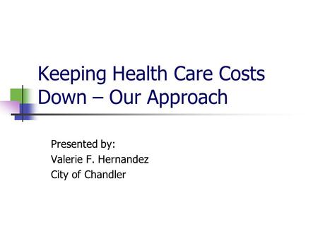 Keeping Health Care Costs Down – Our Approach Presented by: Valerie F. Hernandez City of Chandler.