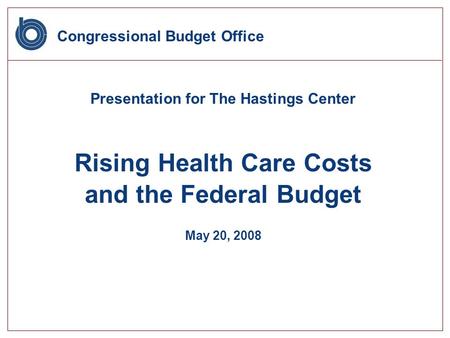 Congressional Budget Office Presentation for The Hastings Center Rising Health Care Costs and the Federal Budget May 20, 2008.