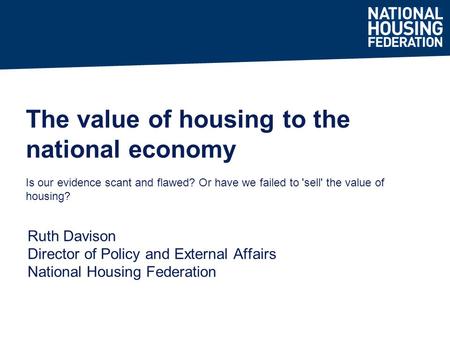 Ruth Davison Director of Policy and External Affairs National Housing Federation The value of housing to the national economy Is our evidence scant and.