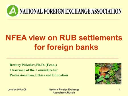 London 16Apr08National Foreign Exchange Association, Russia 1 NFEA view on RUB settlements for foreign banks Dmitry Piskulov, Ph.D. (Econ.) Chairman of.