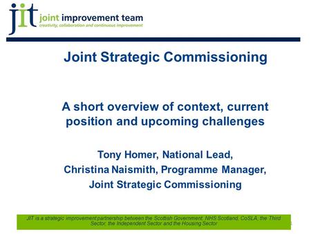 Joint Strategic Commissioning A short overview of context, current position and upcoming challenges Tony Homer, National Lead, Christina Naismith, Programme.