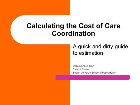 Calculating the Cost of Care Coordination A quick and dirty guide to estimation Deborah Allen, ScD Catalyst Center Boston University School of Public Health.