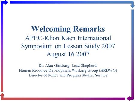 Welcoming Remarks APEC-Khon Kaen International Symposium on Lesson Study 2007 August 16 2007 Dr. Alan Ginsburg, Lead Shepherd, Human Resource Development.