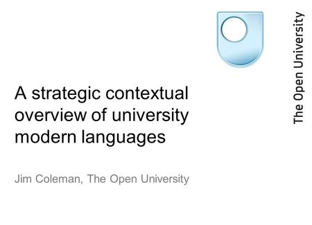 A strategic contextual overview of university modern languages Jim Coleman, The Open University.