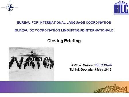 BUREAU FOR INTERNATIONAL LANGUAGE COORDINATION BUREAU DE COORDINATION LINGUISTIQUE INTERNATIONALE Closing Briefing Julie J. Dubeau BILC Chair Tbilisi,