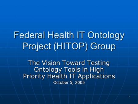 1 Federal Health IT Ontology Project (HITOP) Group The Vision Toward Testing Ontology Tools in High Priority Health IT Applications October 5, 2005.