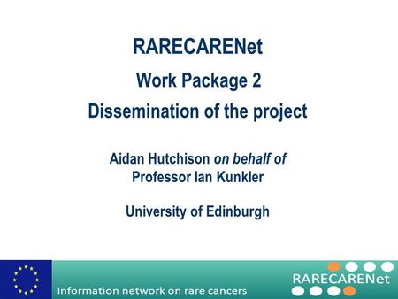 Work Package 2 Dissemination of the project RARECARENet Aidan Hutchison on behalf of Professor Ian Kunkler University of Edinburgh.