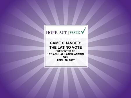 GAME CHANGER: THE LATINO VOTE PRESENTED TO 18 TH ANNUAL LATINA ACTION DAY APRIL 10, 2012.