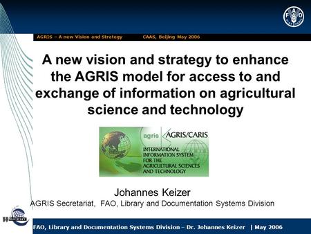 FAO, Library and Documentation Systems Division – Dr. Johannes Keizer | May 2006 AGRIS – A new Vision and Strategy CAAS, Beijing May 2006 A new vision.