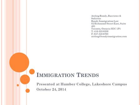 I MMIGRATION T RENDS Presented at Humber College, Lakeshore Campus October 24, 2014 Aisling Bondy, Barrister & Solicitor Bondy Immigration Law 82 Richmond.