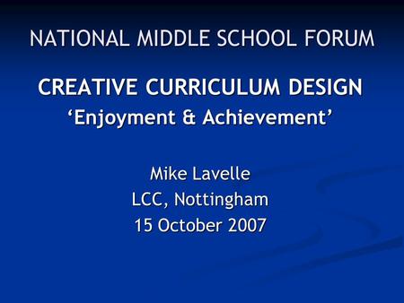 NATIONAL MIDDLE SCHOOL FORUM CREATIVE CURRICULUM DESIGN ‘Enjoyment & Achievement’ Mike Lavelle LCC, Nottingham 15 October 2007.