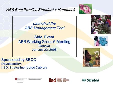 ABS Best Practice Standard + Handbook Sponsored by SECO Developed by: IISD, Stratos Inc., Jorge Cabrera Launch of the ABS Management Tool Side Event ABS.