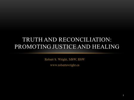 Robert S. Wright, MSW, RSW www.robertswright.ca TRUTH AND RECONCILIATION: PROMOTING JUSTICE AND HEALING 1.