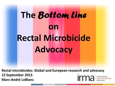 Rectal microbicides: Global and European research and advocacy 12 September 2013 Marc-André LeBlanc The Bottom Line on Rectal Microbicide Advocacy.