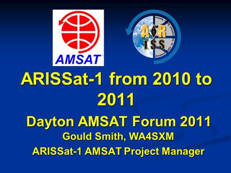 ARISSat-1 from 2010 to 2011 Dayton AMSAT Forum 2011 Gould Smith, WA4SXM ARISSat-1 AMSAT Project Manager.