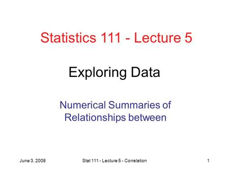 June 3, 2008Stat 111 - Lecture 5 - Correlation1 Exploring Data Numerical Summaries of Relationships between Statistics 111 - Lecture 5.