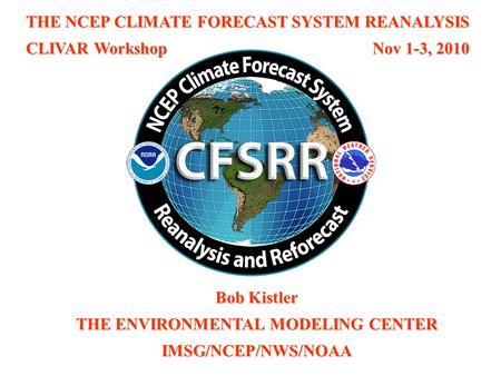 THE NCEP CLIMATE FORECAST SYSTEM REANALYSIS CLIVAR Workshop Nov 1-3, 2010 Bob Kistler THE ENVIRONMENTAL MODELING CENTER IMSG/NCEP/NWS/NOAA.