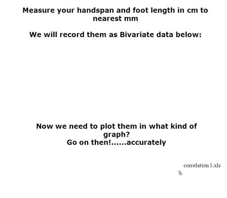 Measure your handspan and foot length in cm to nearest mm We will record them as Bivariate data below: Now we need to plot them in what kind of graph?