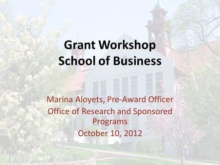 Grant Workshop School of Business Marina Aloyets, Pre-Award Officer Office of Research and Sponsored Programs October 10, 2012.