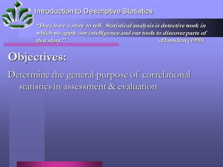 Introduction to Descriptive Statistics Objectives: Determine the general purpose of correlational statistics in assessment & evaluation “Data have a story.