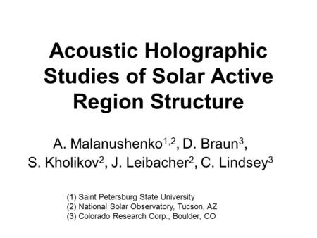 Acoustic Holographic Studies of Solar Active Region Structure A. Malanushenko 1,2, D. Braun 3, S. Kholikov 2, J. Leibacher 2, C. Lindsey 3 (1) Saint Petersburg.