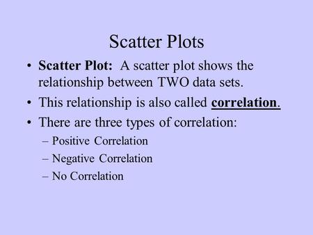 Scatter Plots Scatter Plot: A scatter plot shows the relationship between TWO data sets. This relationship is also called correlation. There are three.