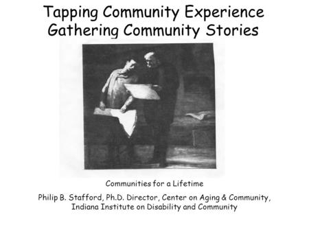 Tapping Community Experience Gathering Community Stories Communities for a Lifetime Philip B. Stafford, Ph.D. Director, Center on Aging & Community, Indiana.