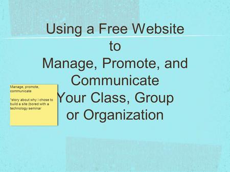 Using a Free Website to Manage, Promote, and Communicate Your Class, Group or Organization Manage, promote, communicate *story about why i chose to build.