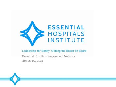 Leadership for Safety: Getting the Board on Board Essential Hospitals Engagement Network August 22, 2013.