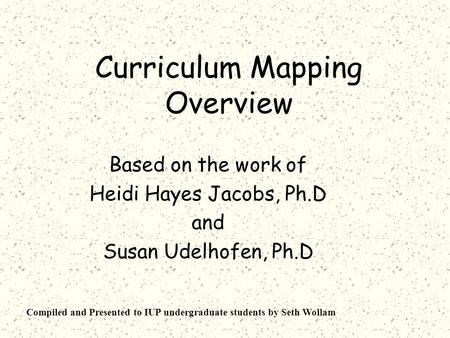 Curriculum Mapping Overview Based on the work of Heidi Hayes Jacobs, Ph.D and Susan Udelhofen, Ph.D Compiled and Presented to IUP undergraduate students.
