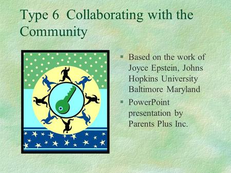 Type 6 Collaborating with the Community §Based on the work of Joyce Epstein, Johns Hopkins University Baltimore Maryland §PowerPoint presentation by Parents.