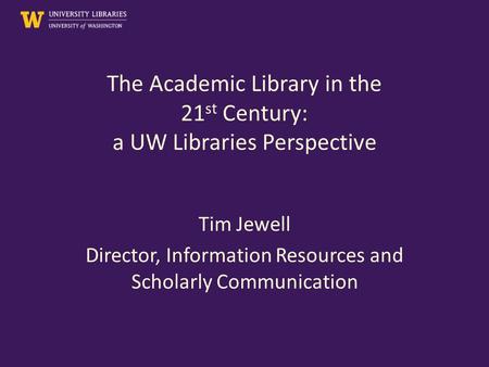 The Academic Library in the 21 st Century: a UW Libraries Perspective Tim Jewell Director, Information Resources and Scholarly Communication.