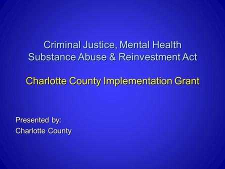Criminal Justice, Mental Health Substance Abuse & Reinvestment Act Charlotte County Implementation Grant Presented by: Charlotte County.