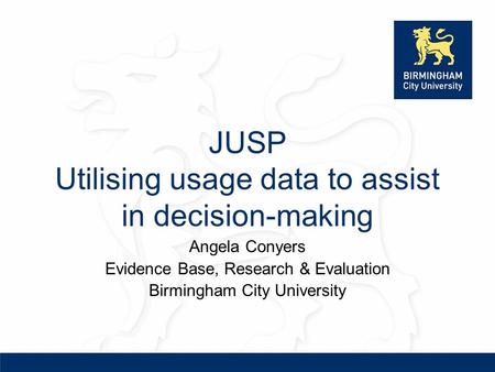 JUSP Utilising usage data to assist in decision-making Angela Conyers Evidence Base, Research & Evaluation Birmingham City University.