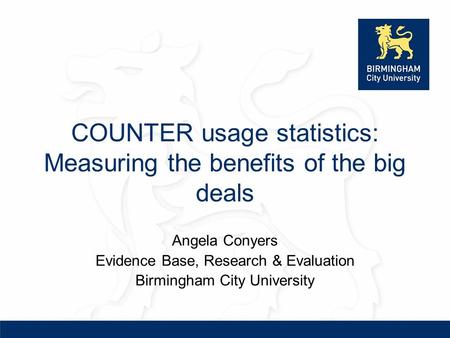 COUNTER usage statistics: Measuring the benefits of the big deals Angela Conyers Evidence Base, Research & Evaluation Birmingham City University.