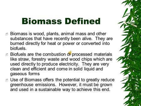Biomass Defined  Biomass is wood, plants, animal mass and other substances that have recently been alive. They are burned directly for heat or power or.