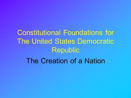 Constitutional Foundations for The United States Democratic Republic The Creation of a Nation.