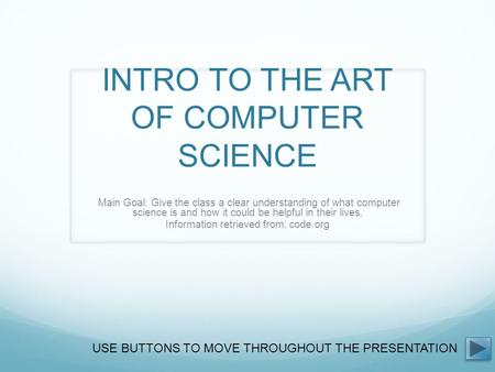 INTRO TO THE ART OF COMPUTER SCIENCE Main Goal: Give the class a clear understanding of what computer science is and how it could be helpful in their lives.
