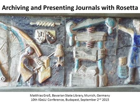 Archiving and Presenting Journals with Rosetta Matthias Groß, Bavarian State Library, Munich, Germany 10th IGeLU Conference, Budapest, September 2 nd 2015.