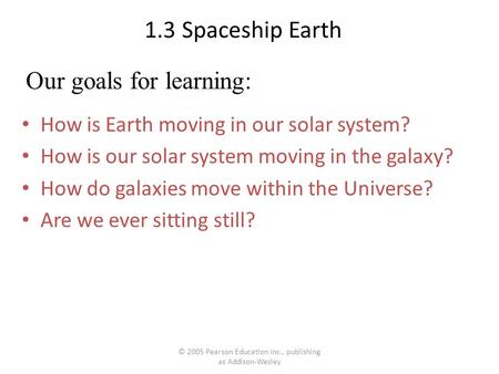 © 2005 Pearson Education Inc., publishing as Addison-Wesley 1.3 Spaceship Earth How is Earth moving in our solar system? How is our solar system moving.