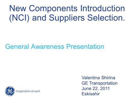 New Components Introduction (NCI) and Suppliers Selection. General Awareness Presentation Valentina Shirina GE Transportation June 22, 2011 Eskisehir.