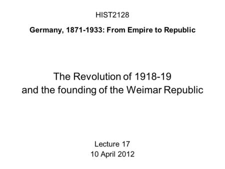 HIST2128 Germany, 1871-1933: From Empire to Republic The Revolution of 1918-19 and the founding of the Weimar Republic Lecture 17 10 April 2012.