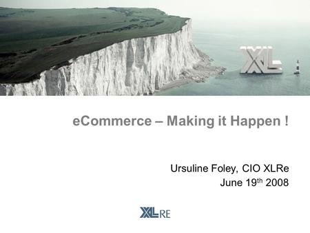 Ursuline Foley, CIO XLRe June 19 th 2008 eCommerce – Making it Happen !