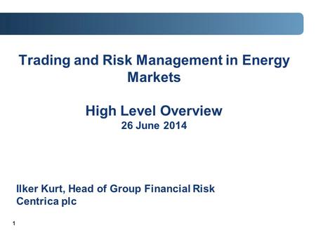 1 Trading and Risk Management in Energy Markets High Level Overview 26 June 2014 Ilker Kurt, Head of Group Financial Risk Centrica plc.