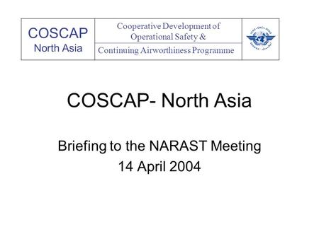 COSCAP- North Asia Briefing to the NARAST Meeting 14 April 2004 COSCAP North Asia Cooperative Development of Operational Safety & Continuing Airworthiness.