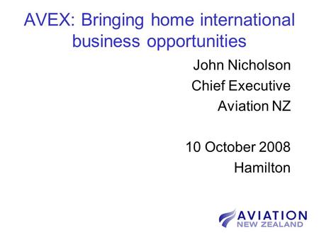 AVEX: Bringing home international business opportunities John Nicholson Chief Executive Aviation NZ 10 October 2008 Hamilton.